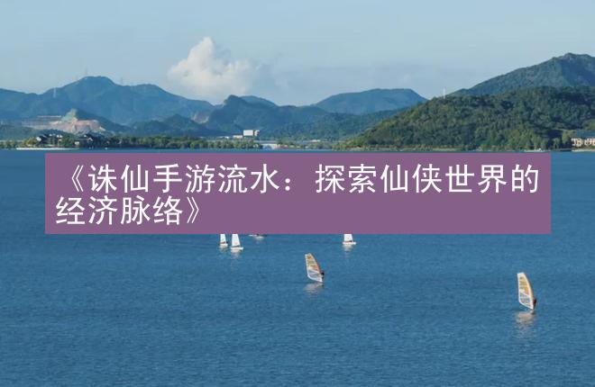 《诛仙手游流水：探索仙侠世界的经济脉络》