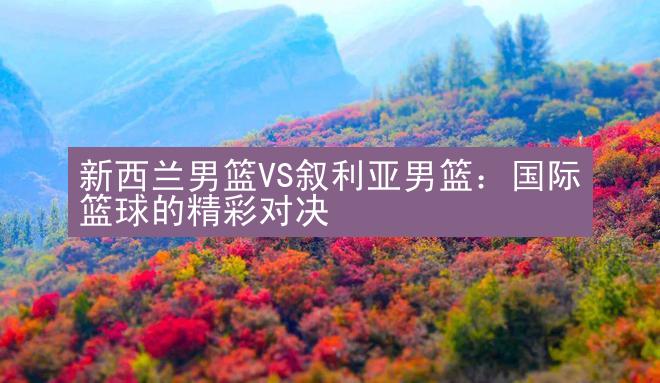 新西兰男篮VS叙利亚男篮：国际篮球的精彩对决