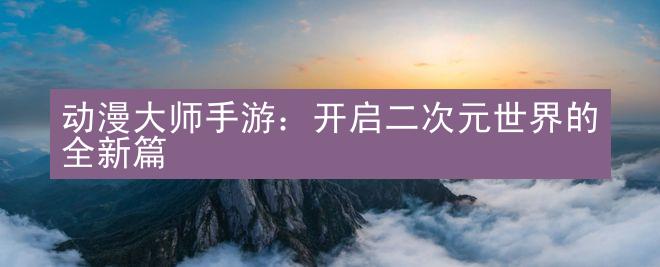 动漫大师手游：开启二次元世界的全新篇