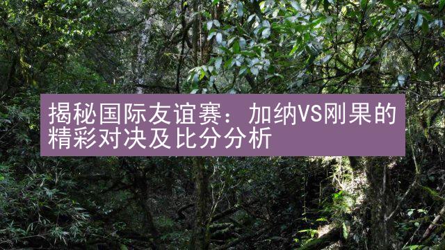 揭秘国际友谊赛：加纳VS刚果的精彩对决及比分分析