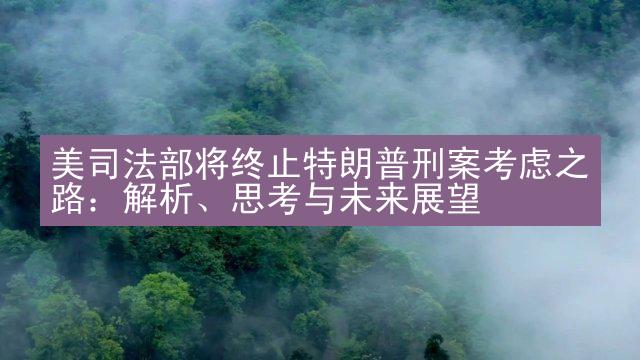 美司法部将终止特朗普刑案考虑之路：解析、思考与未来展望