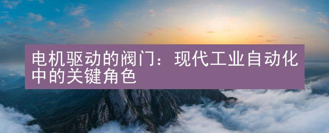 电机驱动的阀门：现代工业自动化中的关键角色