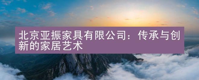 北京亚振家具有限公司：传承与创新的家居艺术