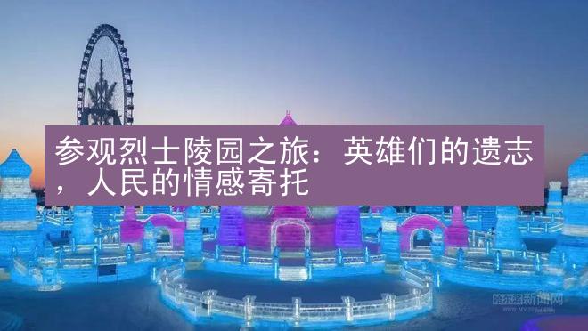 参观烈士陵园之旅：英雄们的遗志，人民的情感寄托