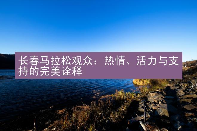 长春马拉松观众：热情、活力与支持的完美诠释