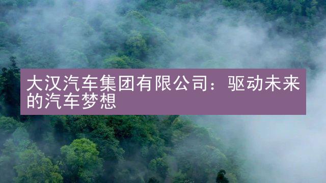 大汉汽车集团有限公司：驱动未来的汽车梦想