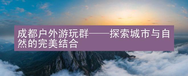 成都户外游玩群——探索城市与自然的完美结合