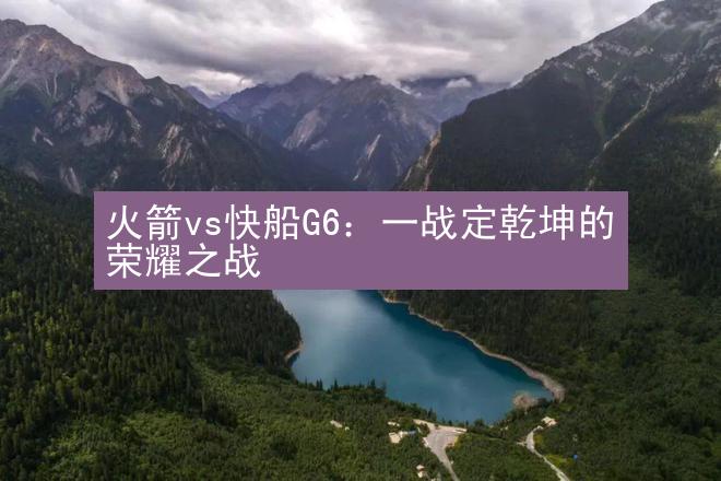 火箭vs快船G6：一战定乾坤的荣耀之战