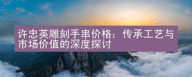 许忠英雕刻手串价格：传承工艺与市场价值的深度探讨